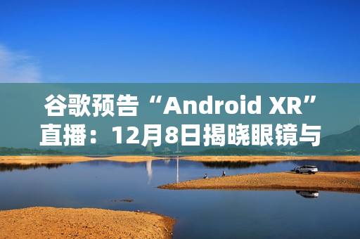 谷歌预告“Android XR”直播：12月8日揭晓眼镜与头显平台