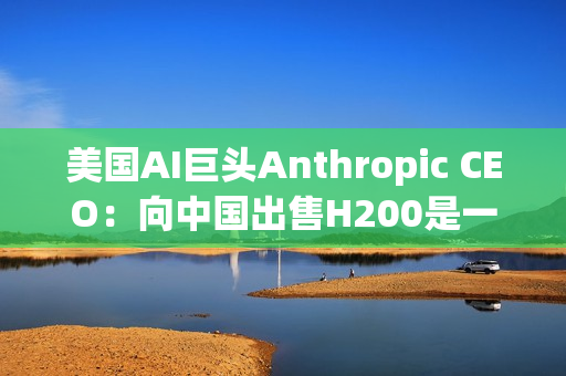 美国AI巨头Anthropic CEO：向中国出售H200是一大错误！应该更严格管制