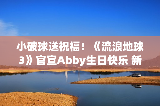 小破球送祝福！《流浪地球3》官宣Abby生日快乐 新小女孩角色引猜测