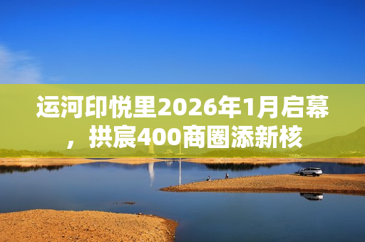 运河印悦里2026年1月启幕，拱宸400商圈添新核