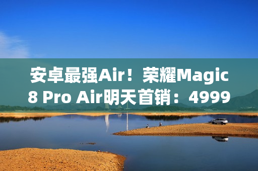 安卓最强Air！荣耀Magic8 Pro Air明天首销：4999元起