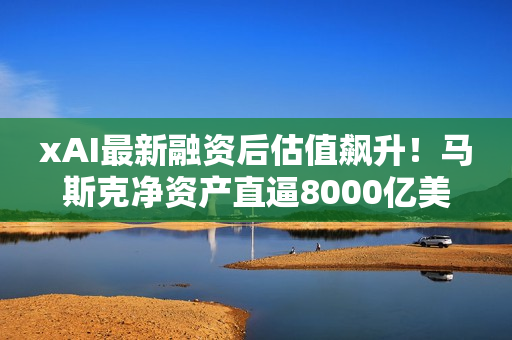 xAI最新融资后估值飙升！马斯克净资产直逼8000亿美元
