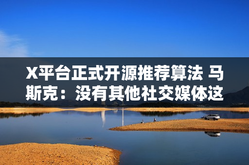 X平台正式开源推荐算法 马斯克：没有其他社交媒体这么做！