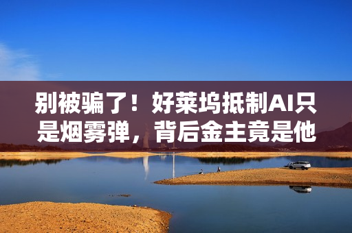 别被骗了！好莱坞抵制AI只是烟雾弹，背后金主竟是他们自己（深度观察）