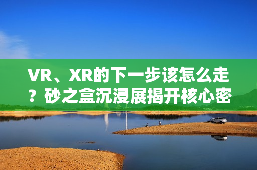 VR、XR的下一步该怎么走?砂之盒沉浸展揭开核心密码(深度观察) VR、XR的下一步该怎么走?砂之盒沉浸展揭开核心密码(深度观察)