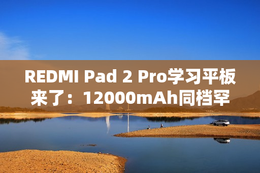 REDMI Pad 2 Pro学习平板来了：12000mAh同档罕见大电池 支持PC级WPS
