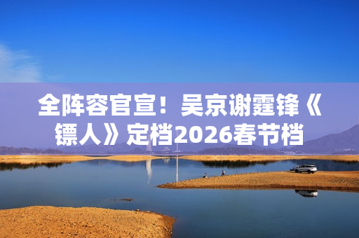 全阵容官宣!吴京谢霆锋《镖人》定档2026春节档 全阵容官宣!吴京谢霆锋《镖人》定档2026春节档