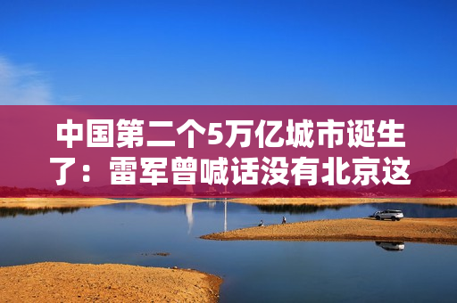 中国第二个5万亿城市诞生了：雷军曾喊话没有北京这片沃土 就没有小米