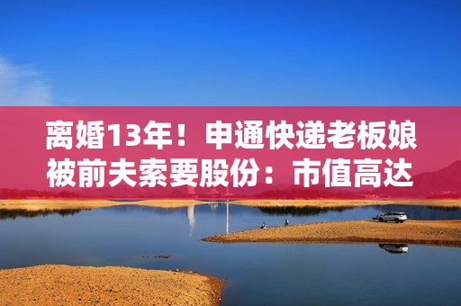 离婚13年！申通快递老板娘被前夫索要股份：市值高达2.8亿元