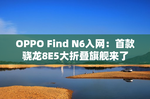 OPPO Find N6入网：首款骁龙8E5大折叠旗舰来了