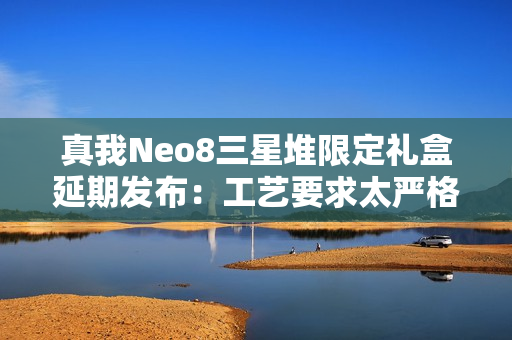 真我Neo8三星堆限定礼盒延期发布：工艺要求太严格 备货未达预期