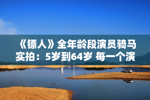 《镖人》全年龄段演员骑马实拍：5岁到64岁 每一个演员都自己骑马