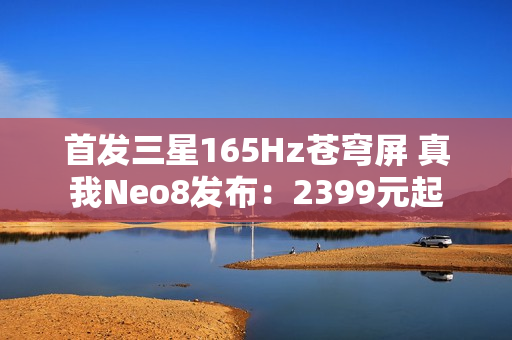 首发三星165Hz苍穹屏 真我Neo8发布：2399元起