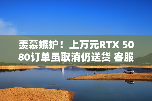 羡慕嫉妒！上万元RTX 5080订单虽取消仍送货 客服：不用退、送你了