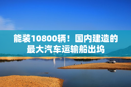 能装10800辆！国内建造的最大汽车运输船出坞