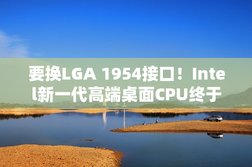 要换LGA 1954接口！Intel新一代高端桌面CPU终于来了：要和AMD Zen6见高低