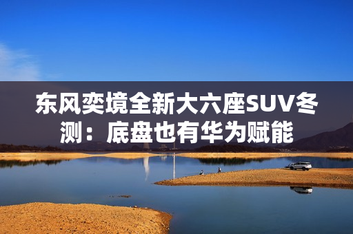 东风奕境全新大六座SUV冬测：底盘也有华为赋能