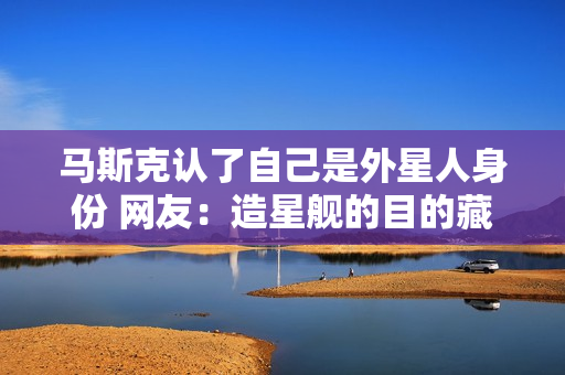 马斯克认了自己是外星人身份 网友：造星舰的目的藏不住了
