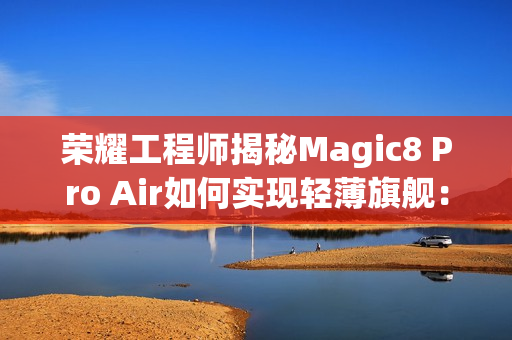 荣耀工程师揭秘Magic8 Pro Air如何实现轻薄旗舰：做了108处的毫米级精雕
