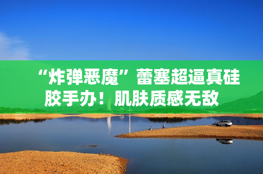 “炸弹恶魔”蕾塞超逼真硅胶手办！肌肤质感无敌