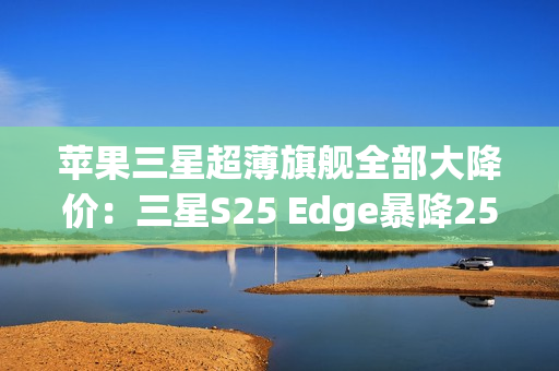 苹果三星超薄旗舰全部大降价：三星S25 Edge暴降2500元