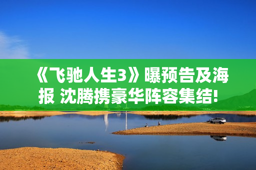 《飞驰人生3》曝预告及海报 沈腾携豪华阵容集结!