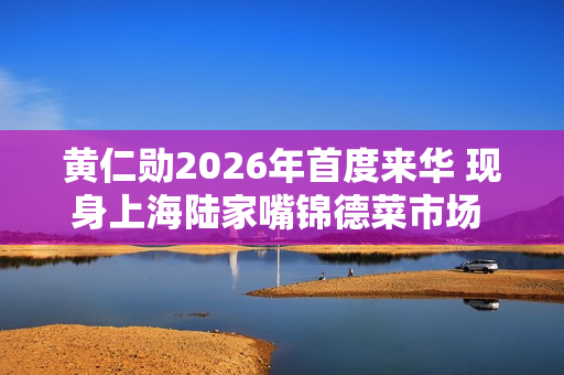 黄仁勋2026年首度来华 现身上海陆家嘴锦德菜市场 沉浸式体验市井风俗