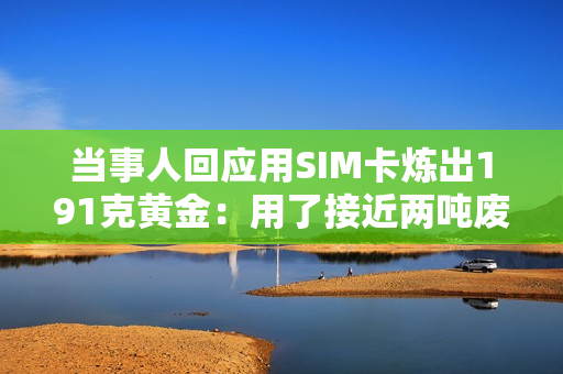 当事人回应用SIM卡炼出191克黄金：用了接近两吨废料