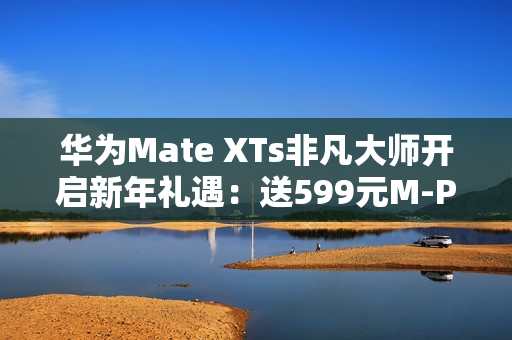 华为Mate XTs非凡大师开启新年礼遇：送599元M-Pen 3手写笔