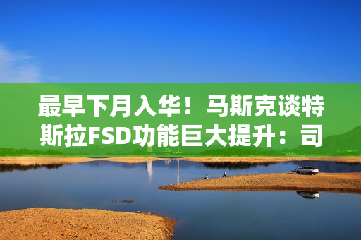 最早下月入华！马斯克谈特斯拉FSD功能巨大提升：司机可在开车时玩手机、睡觉