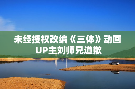 未经授权改编《三体》动画 UP主刘师兄道歉