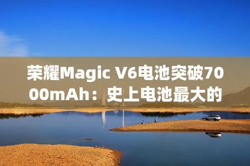 荣耀Magic V6电池突破7000mAh：史上电池最大的折叠屏旗舰来了