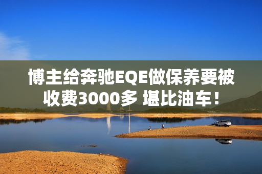 博主给奔驰EQE做保养要被收费3000多 堪比油车！