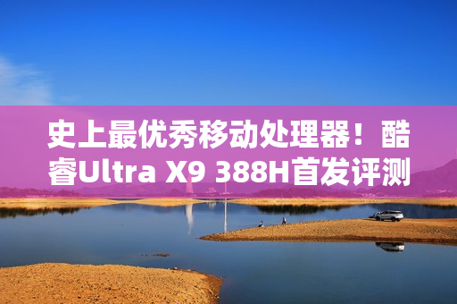 史上最优秀移动处理器！酷睿Ultra X9 388H首发评测：核显强于RTX 3050 续航两倍于锐龙轻薄本