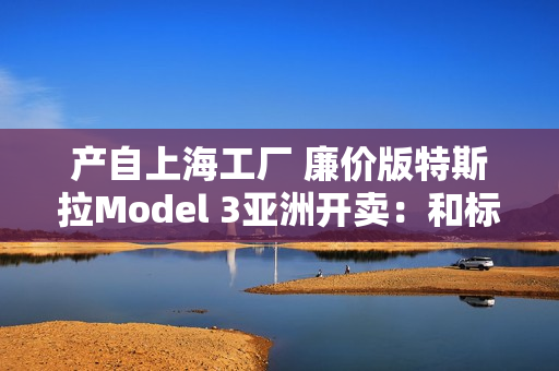 产自上海工厂 廉价版特斯拉Model 3亚洲开卖：和标准版差异巨大