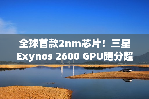 全球首款2nm芯片！三星Exynos 2600 GPU跑分超越高通骁龙8E5