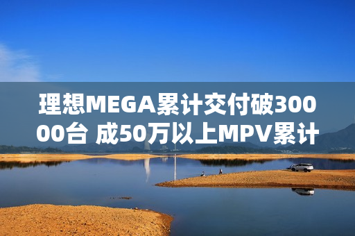 理想MEGA累计交付破30000台 成50万以上MPV累计销量冠军