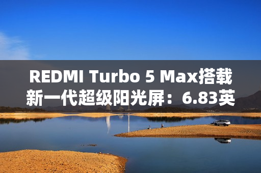 REDMI Turbo 5 Max搭载新一代超级阳光屏：6.83英寸、3500nits亮度