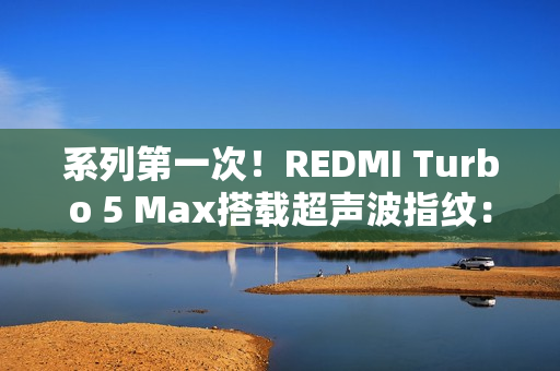 系列第一次！REDMI Turbo 5 Max搭载超声波指纹：支持滑动录入
