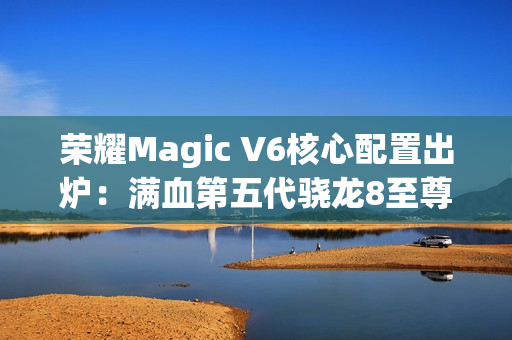 荣耀Magic V6核心配置出炉：满血第五代骁龙8至尊版、支持卫星通信