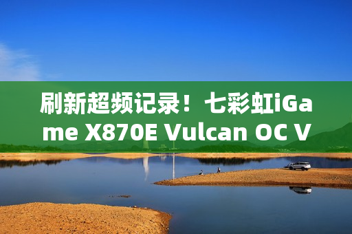 刷新超频记录！七彩虹iGame X870E Vulcan OC V14图赏
