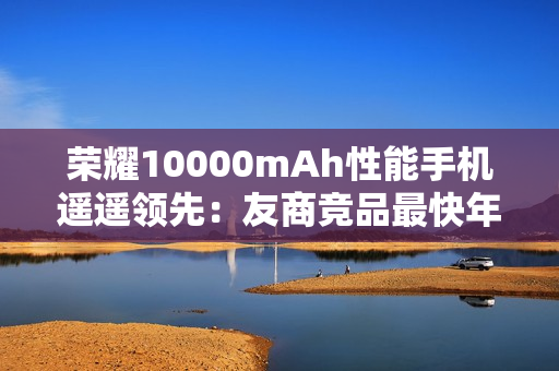 荣耀10000mAh性能手机遥遥领先：友商竞品最快年底才会出现