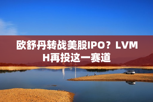 欧舒丹转战美股IPO？LVMH再投这一赛道
