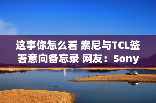 这事你怎么看 索尼与TCL签署意向备忘录 网友：Sony变Tony了
