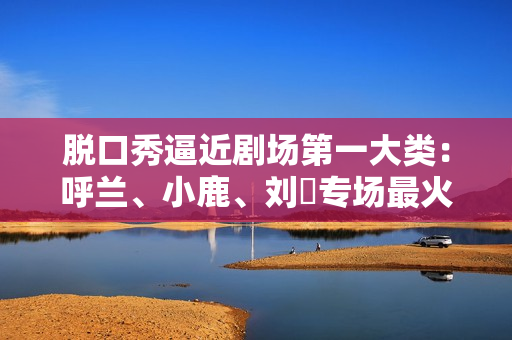 脱口秀逼近剧场第一大类：呼兰、小鹿、刘旸专场最火