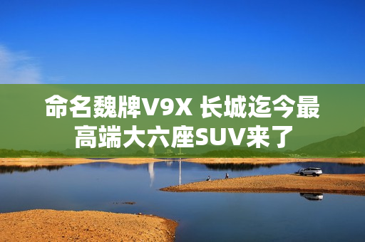 命名魏牌V9X 长城迄今最高端大六座SUV来了