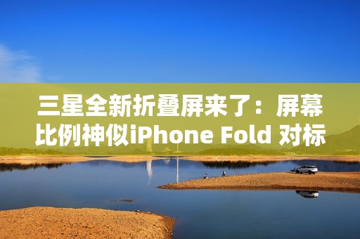 三星全新折叠屏来了：屏幕比例神似iPhone Fold 对标苹果