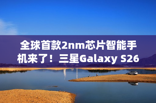 全球首款2nm芯片智能手机来了！三星Galaxy S26系列获FCC认证