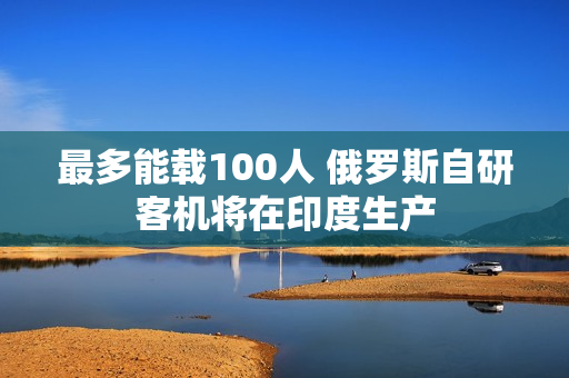 最多能载100人 俄罗斯自研客机将在印度生产