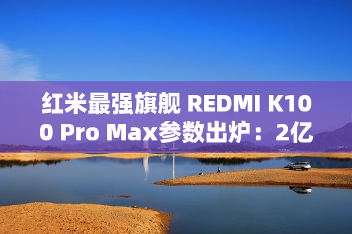 红米最强旗舰 REDMI K100 Pro Max参数出炉：2亿像素+骁龙8E6
